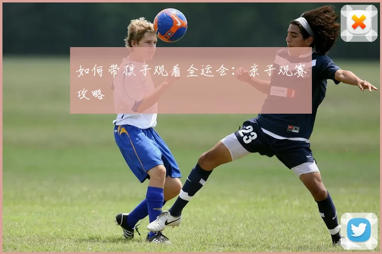 如何带孩子观看全运会：亲子观赛攻略