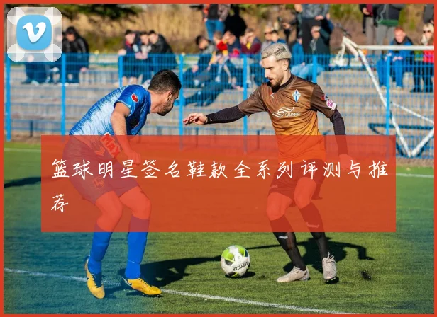 篮球明星签名鞋款全系列评测与推荐
