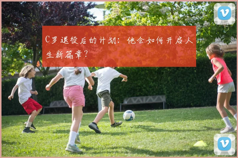 C罗退役后的计划：他会如何开启人生新篇章？