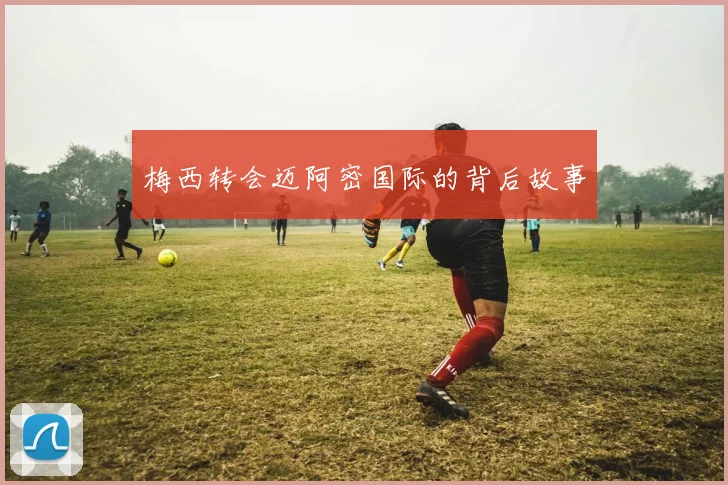 梅西转会迈阿密国际的背后故事