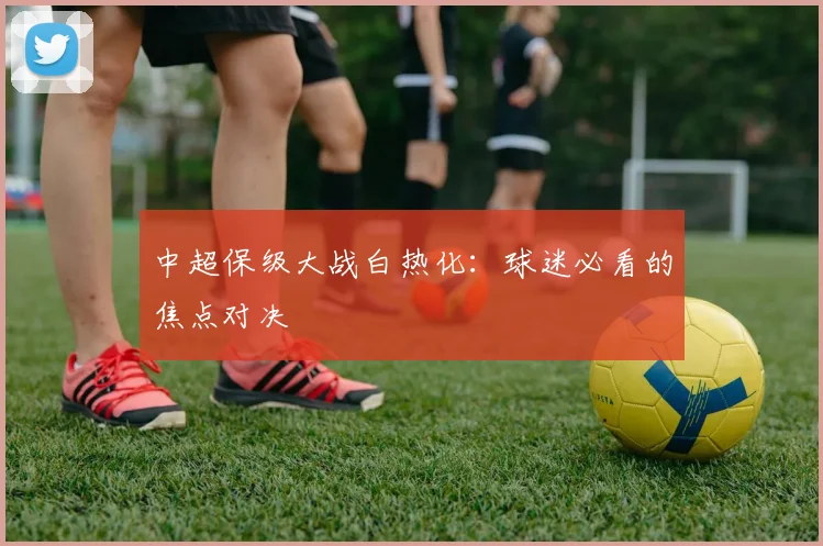 中超保级大战白热化：球迷必看的焦点对决