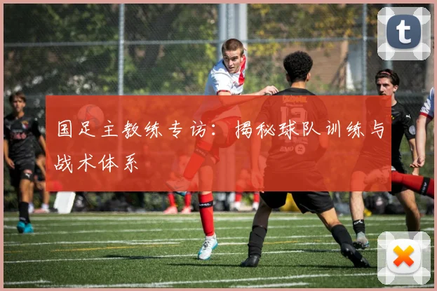 国足主教练专访：揭秘球队训练与战术体系