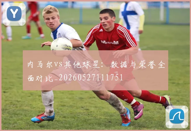 内马尔vs其他球星：数据与荣誉全面对比_20260527111751