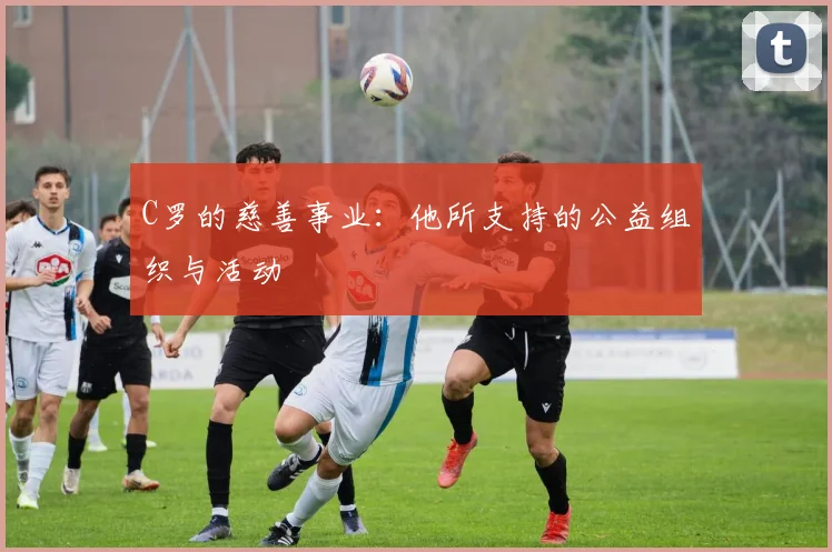 C罗的慈善事业：他所支持的公益组织与活动