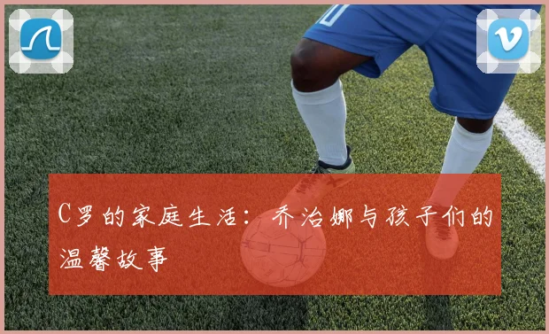 C罗的家庭生活：乔治娜与孩子们的温馨故事
