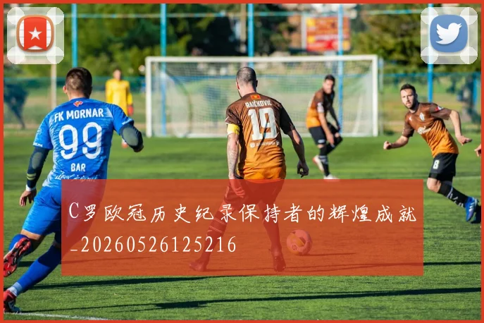 C罗欧冠历史纪录保持者的辉煌成就_20260526125216
