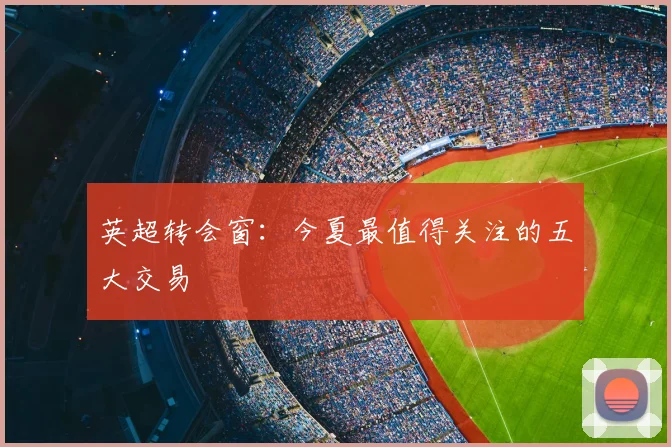 英超转会窗：今夏最值得关注的五大交易