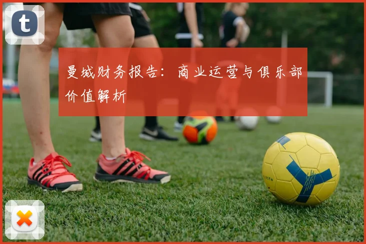 曼城财务报告：商业运营与俱乐部价值解析