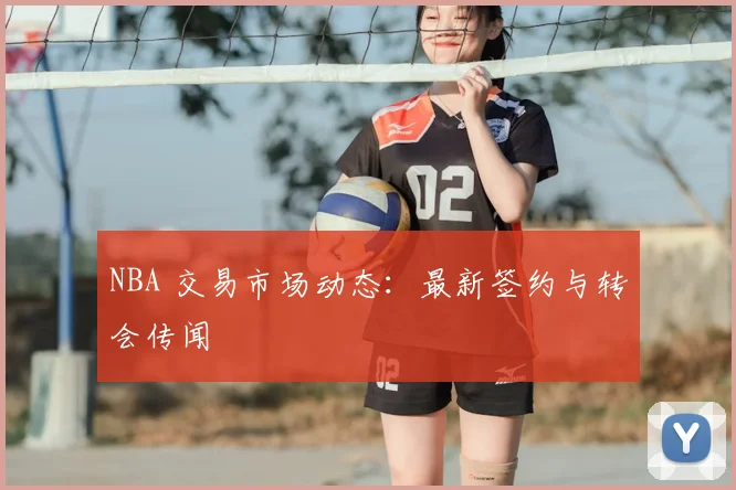 NBA 交易市场动态：最新签约与转会传闻