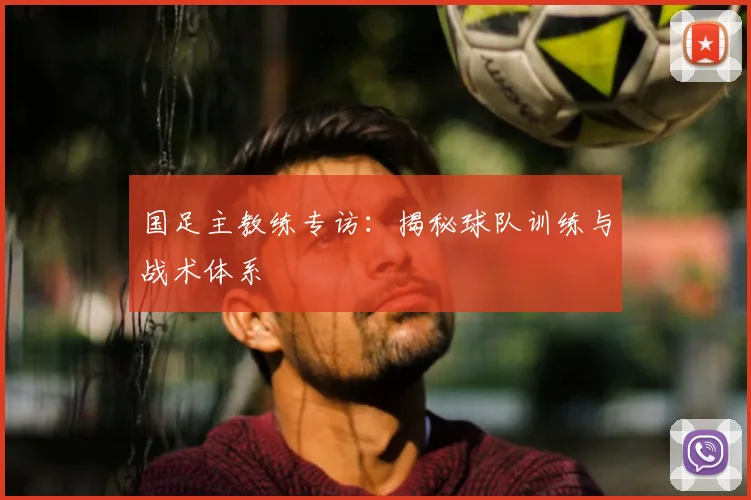 国足主教练专访：揭秘球队训练与战术体系