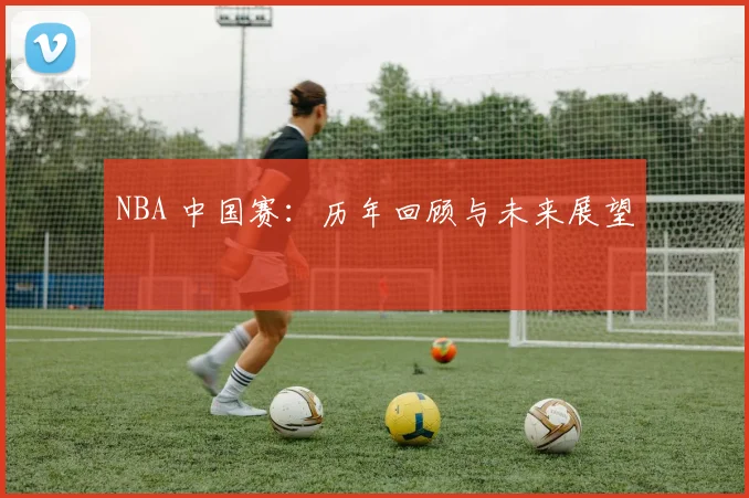 NBA 中国赛：历年回顾与未来展望