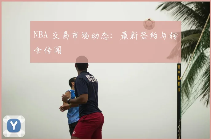 NBA 交易市场动态：最新签约与转会传闻