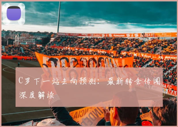 C罗下一站去向预测：最新转会传闻深度解读