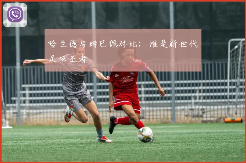 哈兰德与姆巴佩对比：谁是新世代足坛王者